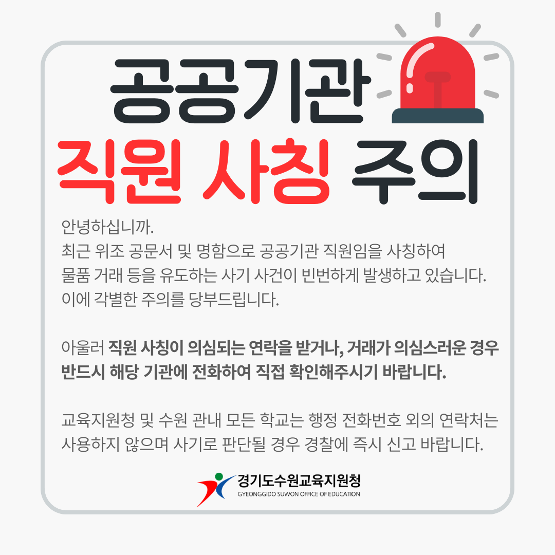 공공기관 직원 사칭 주의 안녕하십니까. 최근 위조 공문서 및 명함으로 공공기관 직원임을 사칭하여 물품 거래 등을 유도하는 사기 사건이 빈번하게 발생하고 있습니다. 이에 각별한 주의를 당부드립니다. 아울러 직원 사칭이 의심되는 연락을 받거나, 거래가 의심스러운 경우 반드시 해당 기관에 전화하여 직접 확인해주시기 바랍니다. 교육지원청 및 수원 관내 모든 학교는 행정 전화번호 외의 연락처는 사용하지 않으며 사기로 판단될 경우 경찰에 즉시 신고 바랍니다. 경기도수원교육지원청 GYEONGGIDO SUWON OFFICE OF EDUCATION